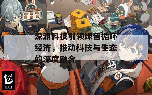 深淵科技引領(lǐng)綠色循環(huán)經(jīng)濟，推動科技與生態(tài)的深度融合