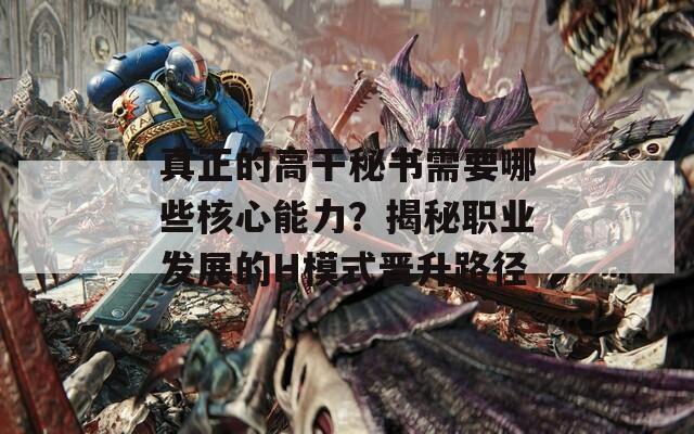真正的高干秘書需要哪些核心能力？揭秘職業(yè)發(fā)展的H模式晉升路徑