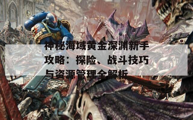 神秘海域黃金深淵新手攻略：探險、戰(zhàn)斗技巧與資源管理全解析