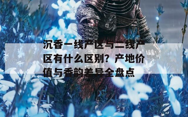 沉香一線產(chǎn)區(qū)與二線產(chǎn)區(qū)有什么區(qū)別？產(chǎn)地價(jià)值與香韻差異全盤點(diǎn)