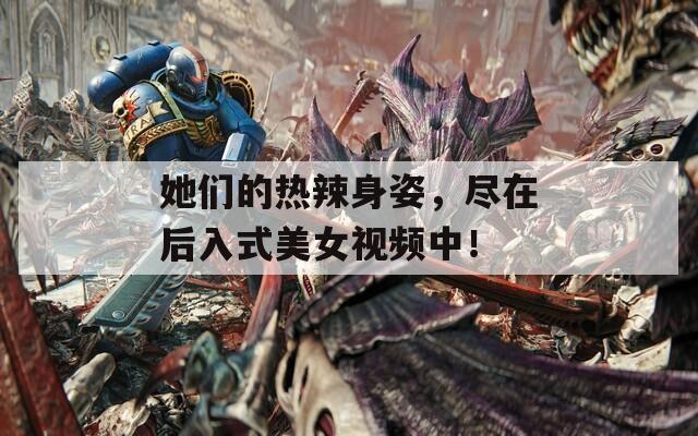 她們的熱辣身姿，盡在后入式美女視頻中！