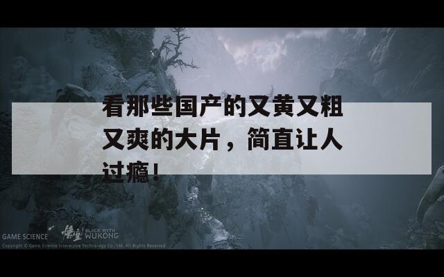 看那些國(guó)產(chǎn)的又黃又粗又爽的大片，簡(jiǎn)直讓人過(guò)癮！