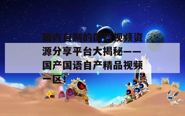 國(guó)內(nèi)自制的國(guó)語(yǔ)視頻資源分享平臺(tái)大揭秘——國(guó)產(chǎn)國(guó)語(yǔ)自產(chǎn)精品視頻一區(qū)！