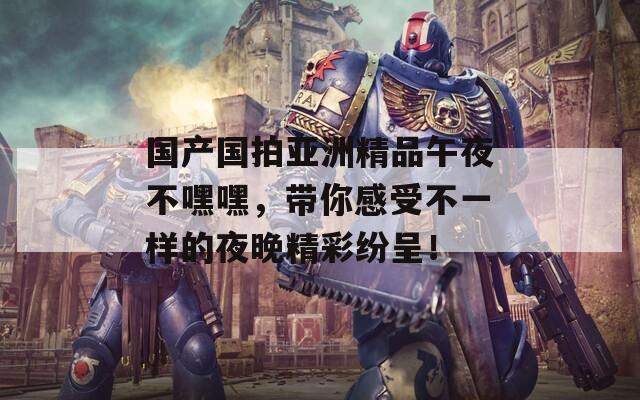 國產(chǎn)國拍亞洲精品午夜不嘿嘿，帶你感受不一樣的夜晚精彩紛呈！