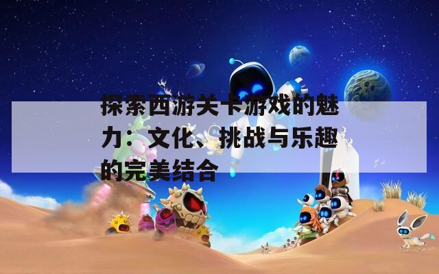 探索西游關(guān)卡游戲的魅力：文化、挑戰(zhàn)與樂趣的完美結(jié)合