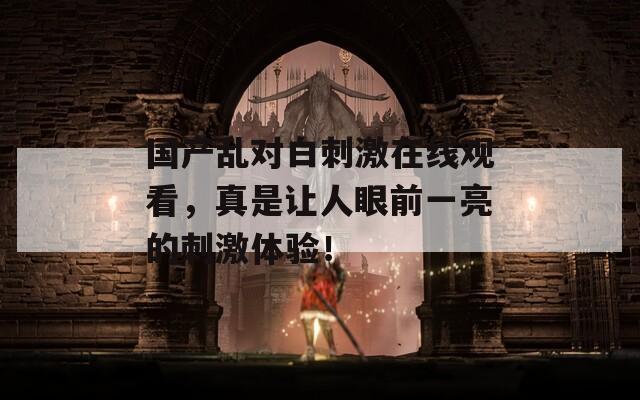 國產(chǎn)亂對(duì)白刺激在線觀看，真是讓人眼前一亮的刺激體驗(yàn)！