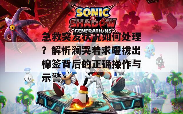 急救突發(fā)狀況如何處理？解析瀾哭著求曜拔出棉簽背后的正確操作與示警