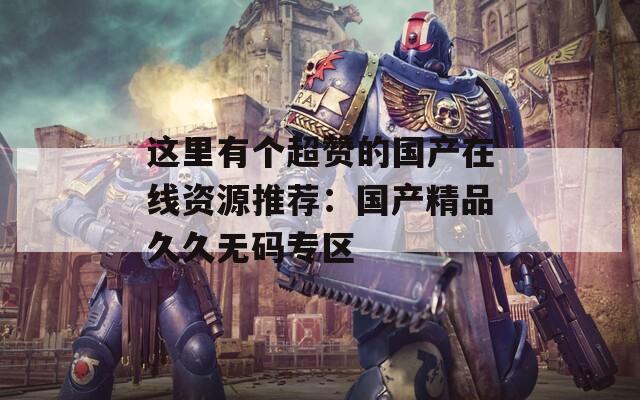 這里有個超贊的國產(chǎn)在線資源推薦：國產(chǎn)精品久久無碼專區(qū)