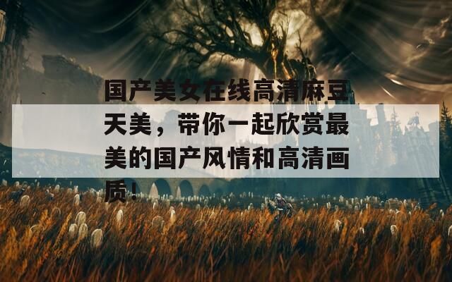 國產(chǎn)美女在線高清麻豆天美，帶你一起欣賞最美的國產(chǎn)風(fēng)情和高清畫質(zhì)！