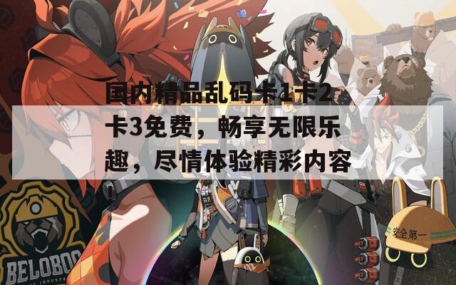 國內(nèi)精品亂碼卡1卡2卡3免費(fèi)，暢享無限樂趣，盡情體驗(yàn)精彩內(nèi)容！