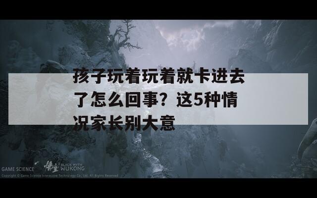 孩子玩著玩著就卡進(jìn)去了怎么回事？這5種情況家長(zhǎng)別大意