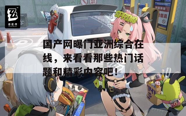 國產(chǎn)網(wǎng)曝門亞洲綜合在線，來看看那些熱門話題和精彩內(nèi)容吧！