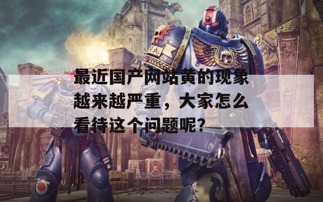 最近國產(chǎn)網(wǎng)站黃的現(xiàn)象越來越嚴重，大家怎么看待這個問題呢？