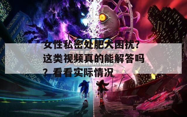 女性私密處肥大困擾？這類視頻真的能解答嗎？看看實際情況