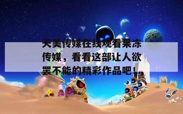 天美傳媒在線觀看果凍傳媒，看看這部讓人欲罷不能的精彩作品吧！