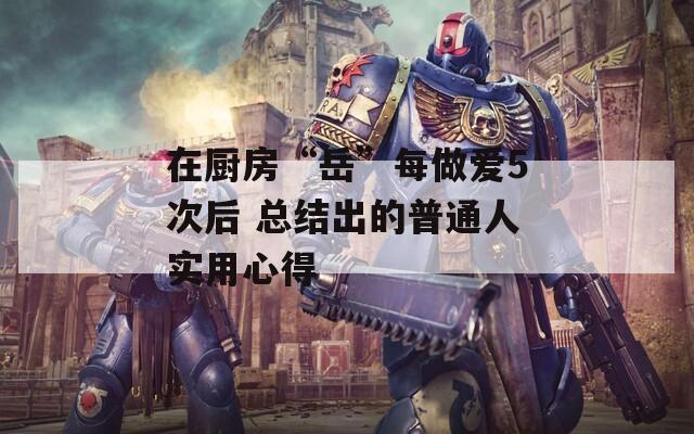 在廚房“岳”每做愛5次后 總結(jié)出的普通人實(shí)用心得