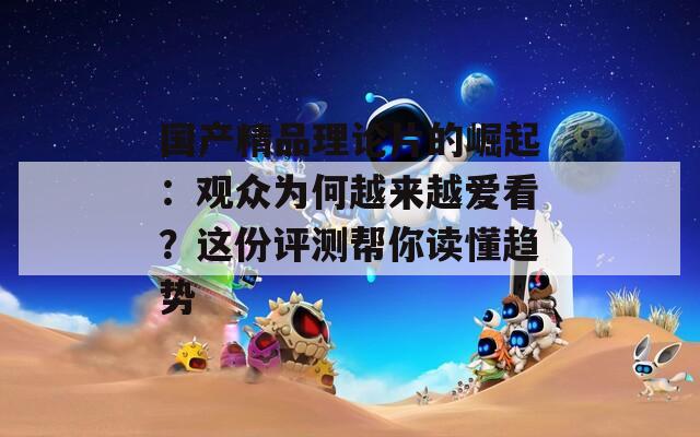 國產(chǎn)精品理論片的崛起：觀眾為何越來越愛看？這份評測幫你讀懂趨勢