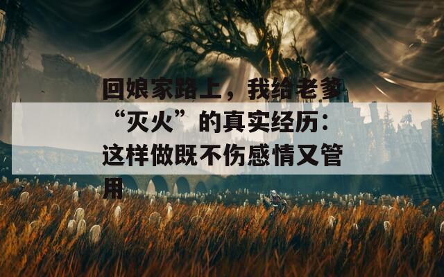 回娘家路上，我給老爹“滅火”的真實(shí)經(jīng)歷：這樣做既不傷感情又管用