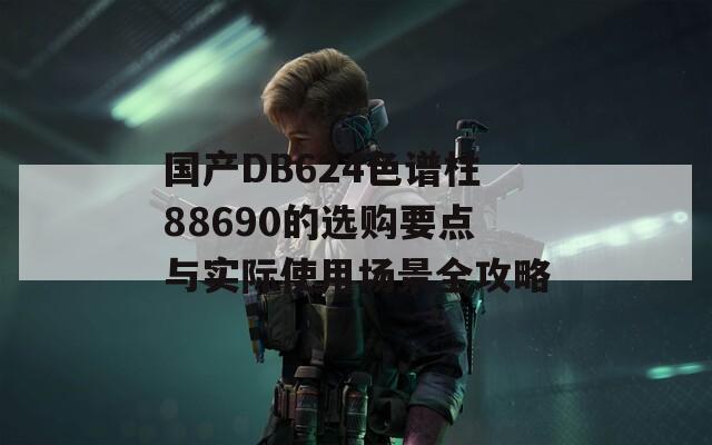 國產(chǎn)DB624色譜柱88690的選購要點(diǎn)與實(shí)際使用場景全攻略