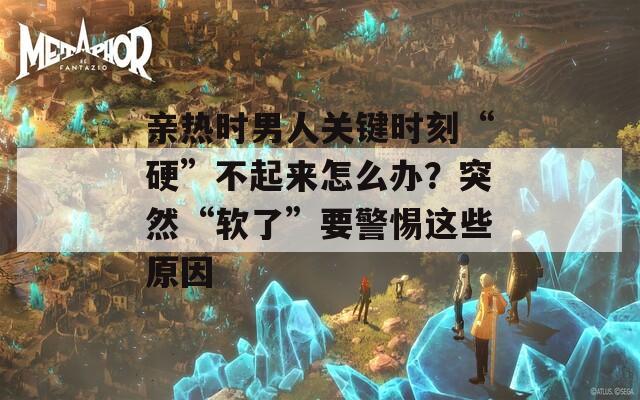親熱時男人關(guān)鍵時刻“硬”不起來怎么辦？突然“軟了”要警惕這些原因