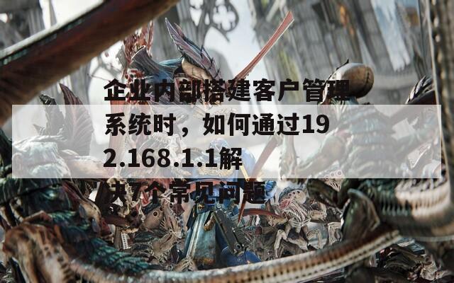 企業(yè)內(nèi)部搭建客戶管理系統(tǒng)時(shí)，如何通過(guò)192.168.1.1解決7個(gè)常見(jiàn)問(wèn)題