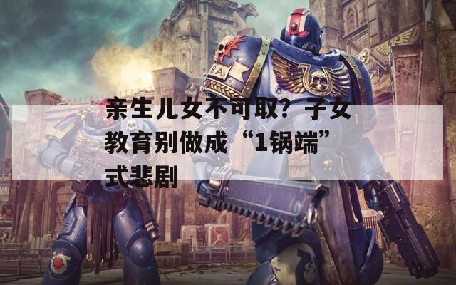 親生兒女不可取？子女教育別做成“1鍋端”式悲劇