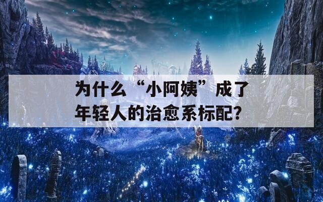 為什么“小阿姨”成了年輕人的治愈系標配？