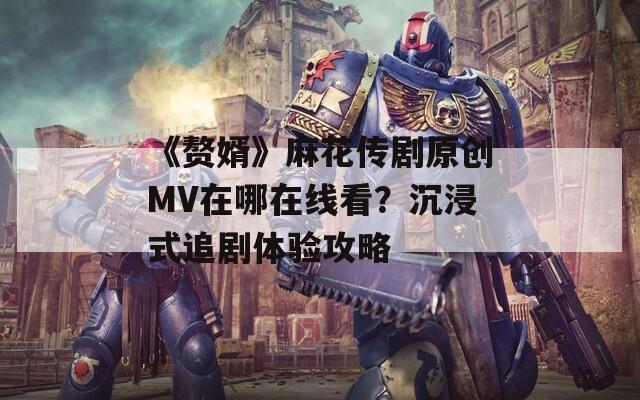《贅婿》麻花傳劇原創(chuàng)MV在哪在線看？沉浸式追劇體驗(yàn)攻略