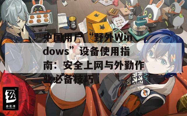 中國用戶“野外Windows”設備使用指南：安全上網(wǎng)與外勤作業(yè)必備技巧