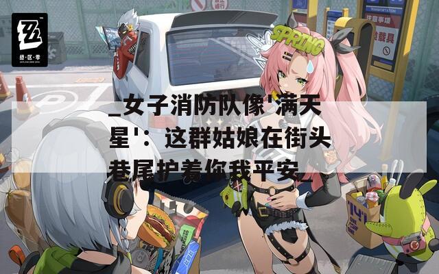 _女子消防隊(duì)像'滿天星'：這群姑娘在街頭巷尾護(hù)著你我平安_