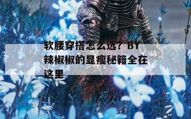 軟腰穿搭怎么選？BY辣椒椒的顯瘦秘籍全在這里