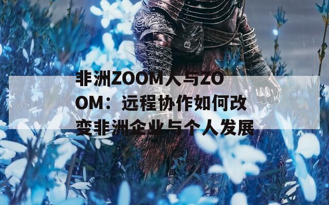 非洲ZOOM人與ZOOM：遠(yuǎn)程協(xié)作如何改變非洲企業(yè)與個(gè)人發(fā)展