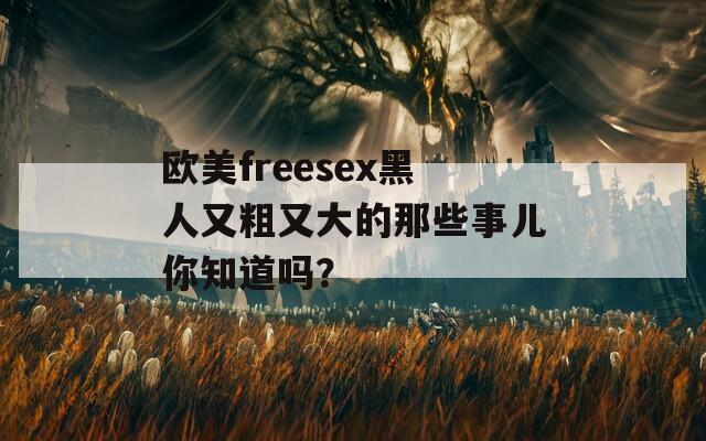 歐美freesex黑人又粗又大的那些事兒你知道嗎？