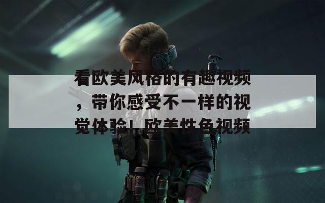 看歐美風(fēng)格的有趣視頻，帶你感受不一樣的視覺體驗(yàn)！歐美性色視頻