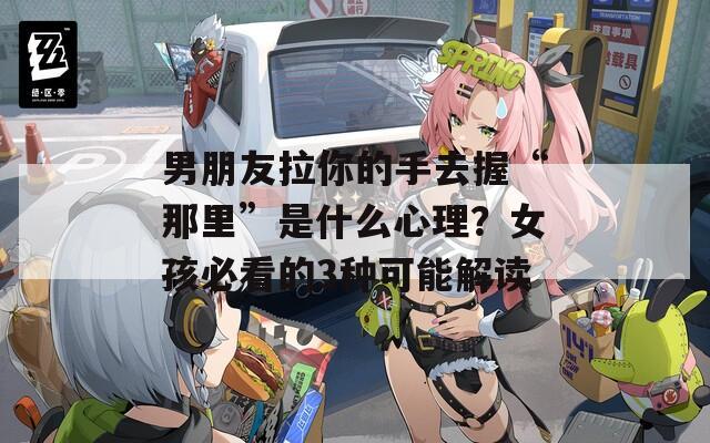 男朋友拉你的手去握“那里”是什么心理？女孩必看的3種可能解讀