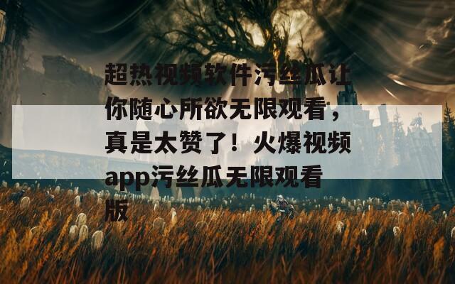 超熱視頻軟件污絲瓜讓你隨心所欲無限觀看，真是太贊了！火爆視頻app污絲瓜無限觀看版