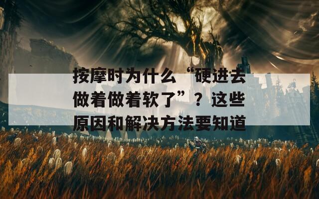 按摩時為什么“硬進(jìn)去做著做著軟了”？這些原因和解決方法要知道