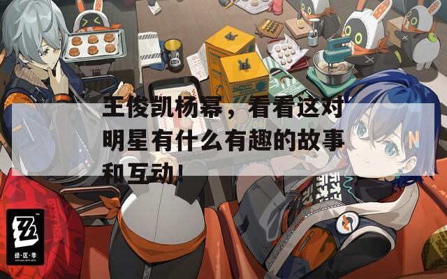 王俊凱楊冪，看看這對(duì)明星有什么有趣的故事和互動(dòng)！