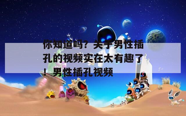 你知道嗎？關(guān)于男性插孔的視頻實在太有趣了！男性插孔視頻