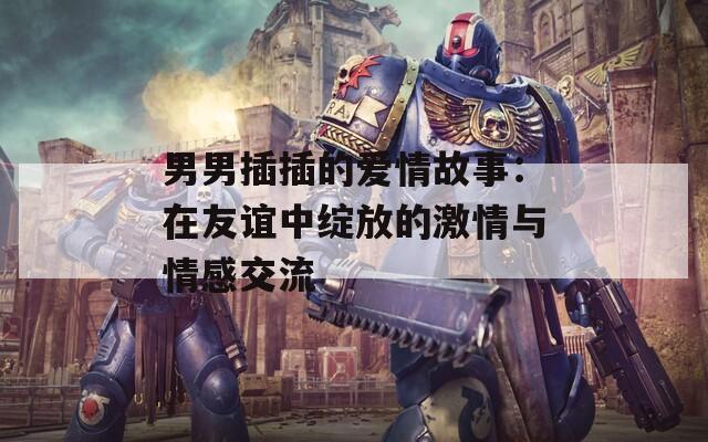 男男插插的愛(ài)情故事：在友誼中綻放的激情與情感交流