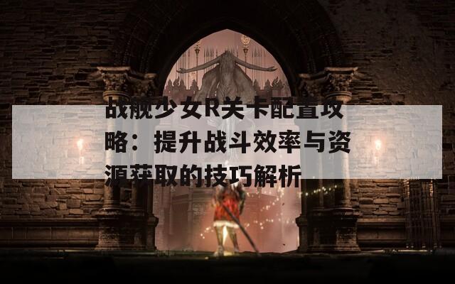 戰(zhàn)艦少女R關(guān)卡配置攻略：提升戰(zhàn)斗效率與資源獲取的技巧解析