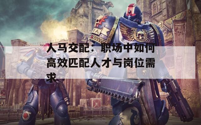 人馬交配：職場(chǎng)中如何高效匹配人才與崗位需求