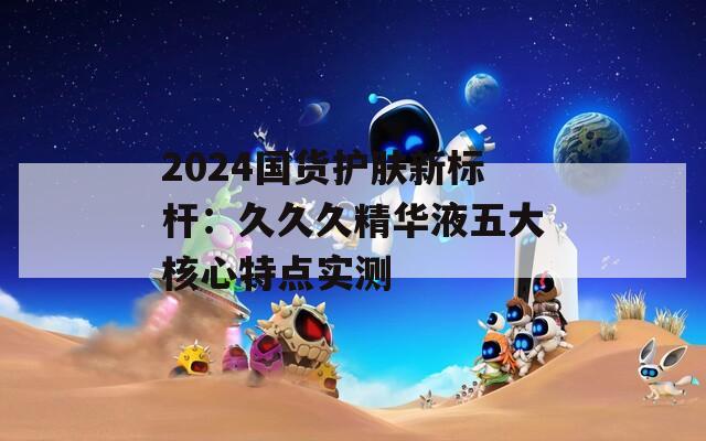 2024國貨護(hù)膚新標(biāo)桿：久久久精華液五大核心特點實測