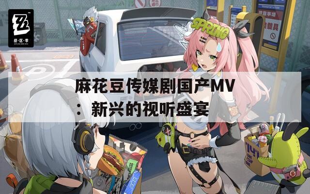 麻花豆傳媒劇國(guó)產(chǎn)MV：新興的視聽(tīng)盛宴