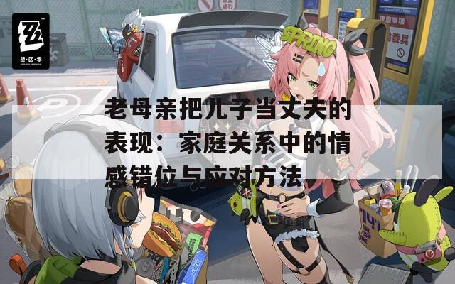 老母親把兒子當(dāng)丈夫的表現(xiàn)：家庭關(guān)系中的情感錯(cuò)位與應(yīng)對(duì)方法