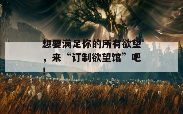 想要滿足你的所有欲望，來“訂制欲望館”吧！