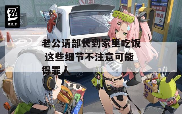 老公請(qǐng)部長(zhǎng)到家里吃飯 這些細(xì)節(jié)不注意可能得罪人