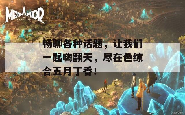 暢聊各種話題，讓我們一起嗨翻天，盡在色綜合五月丁香！