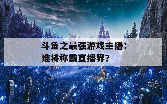 斗魚之最強游戲主播：誰將稱霸直播界？