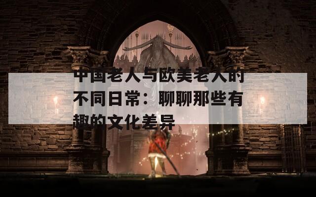 中國(guó)老人與歐美老人的不同日常：聊聊那些有趣的文化差異